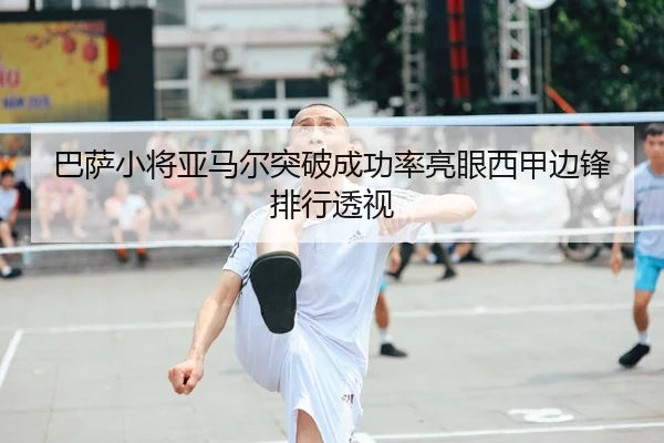 巴萨小将亚马尔突破成功率亮眼西甲边锋排行透视