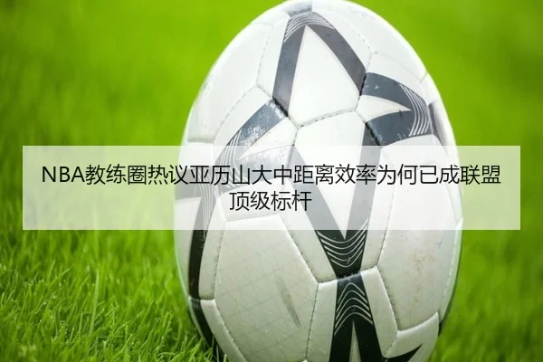 NBA教练圈热议亚历山大中距离效率为何已成联盟顶级标杆