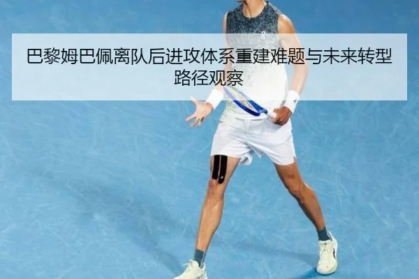 巴黎姆巴佩离队后进攻体系重建难题与未来转型路径观察