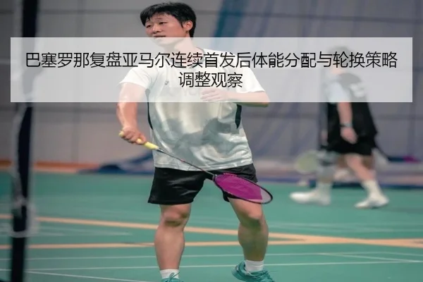 巴塞罗那复盘亚马尔连续首发后体能分配与轮换策略调整观察